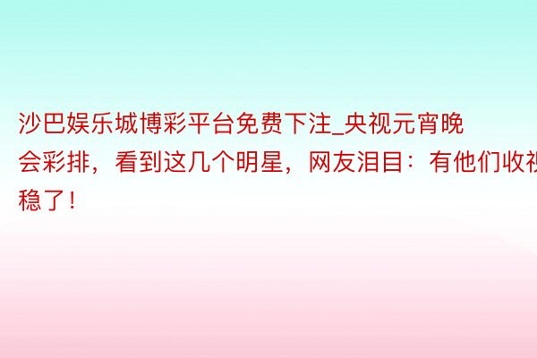 沙巴娱乐城博彩平台免费下注_央视元宵晚会彩排，看到这几个明星，网友泪目：有他们收视稳了！