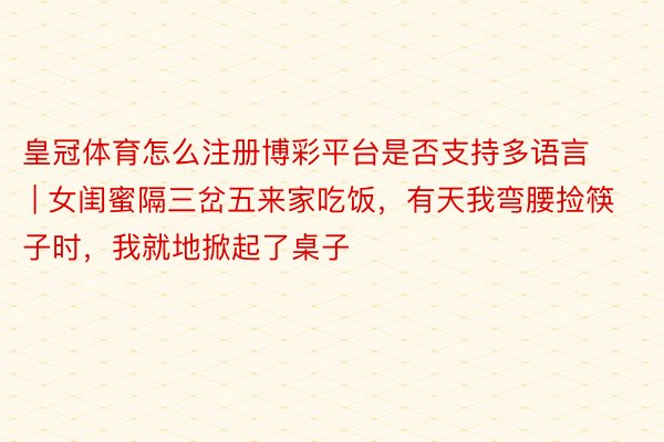 皇冠体育怎么注册博彩平台是否支持多语言 | 女闺蜜隔三岔五来家吃饭，有天我弯腰捡筷子时，我就地掀起了桌子