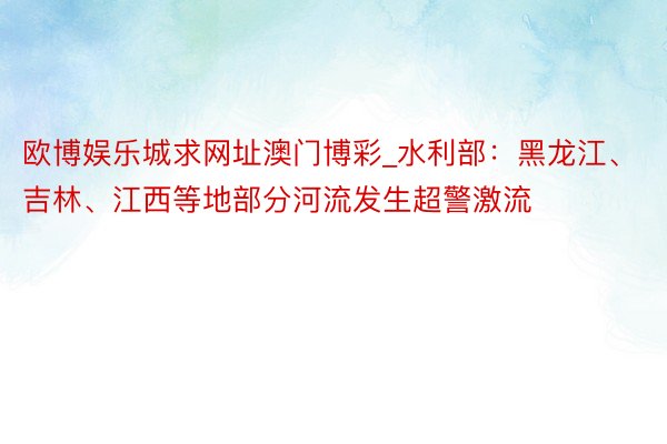 欧博娱乐城求网址澳门博彩_水利部：黑龙江、吉林、江西等地部分河流发生超警激流