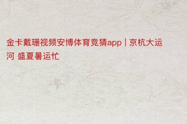 金卡戴珊视频安博体育竞猜app | 京杭大运河 盛夏暑运忙