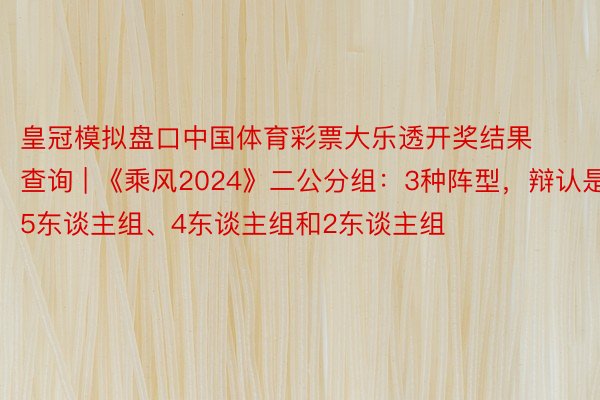 皇冠模拟盘口中国体育彩票大乐透开奖结果查询 | 《乘风2024》二公分组：3种阵型，辩认是5东谈主组、4东谈主组和2东谈主组