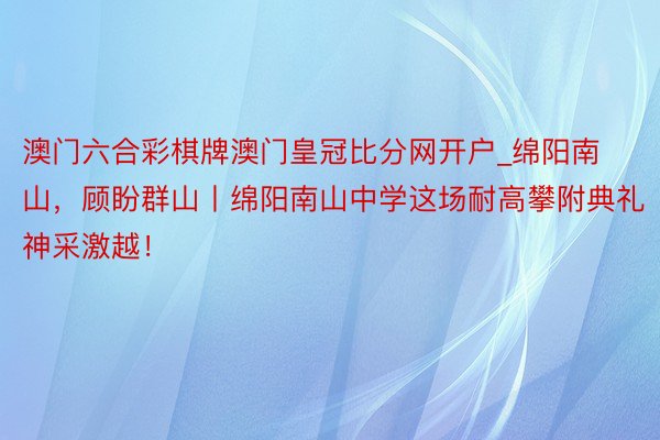 澳门六合彩棋牌澳门皇冠比分网开户_绵阳南山，顾盼群山丨绵阳南山中学这场耐高攀附典礼神采激越！