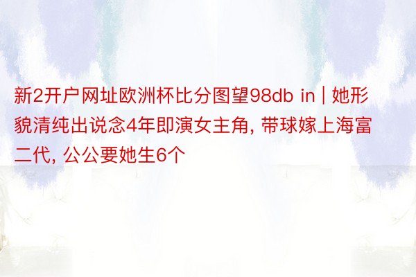 新2开户网址欧洲杯比分图望98db in | 她形貌清纯出说念4年即演女主角, 带球嫁上海富二代, 公公要她生6个