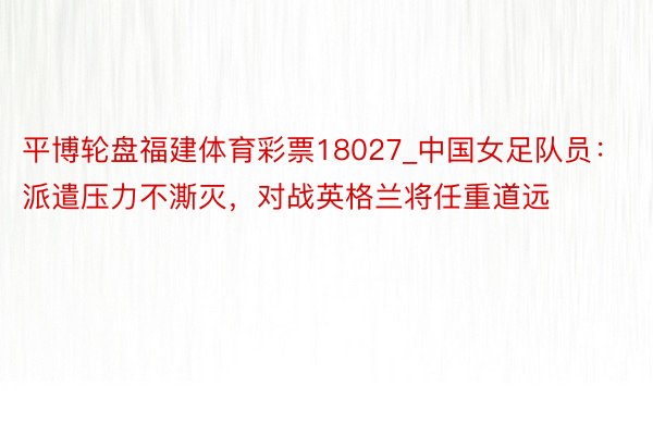 平博轮盘福建体育彩票18027_中国女足队员：派遣压力不澌灭，对战英格兰将任重道远