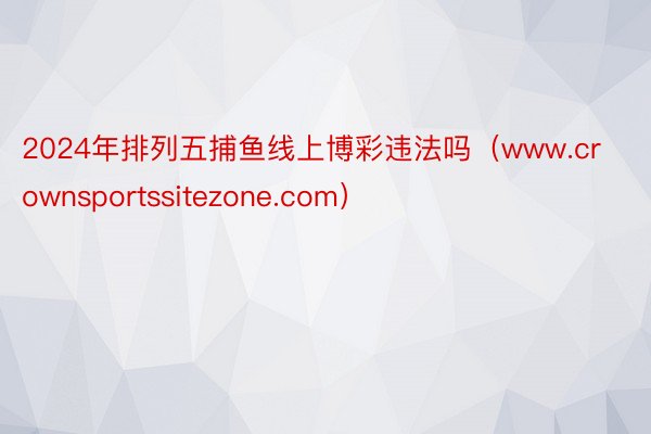 2024年排列五捕鱼线上博彩违法吗（www.crownsportssitezone.com）