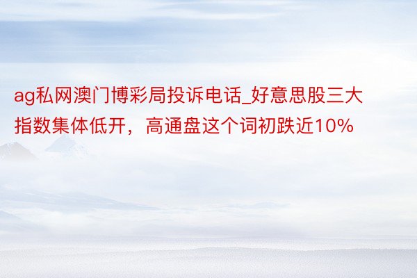 ag私网澳门博彩局投诉电话_好意思股三大指数集体低开，高通盘这个词初跌近10%