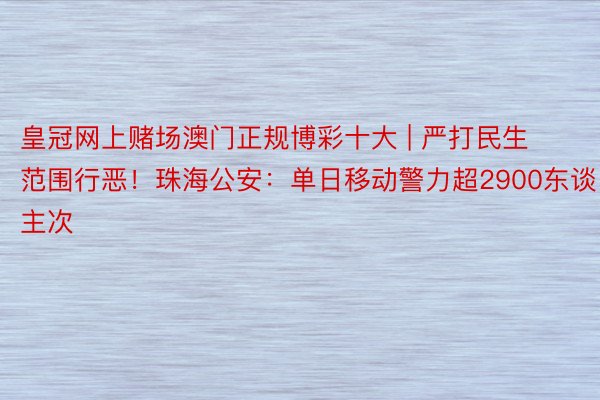 皇冠网上赌场澳门正规博彩十大 | 严打民生范围行恶！珠海公安：单日移动警力超2900东谈主次