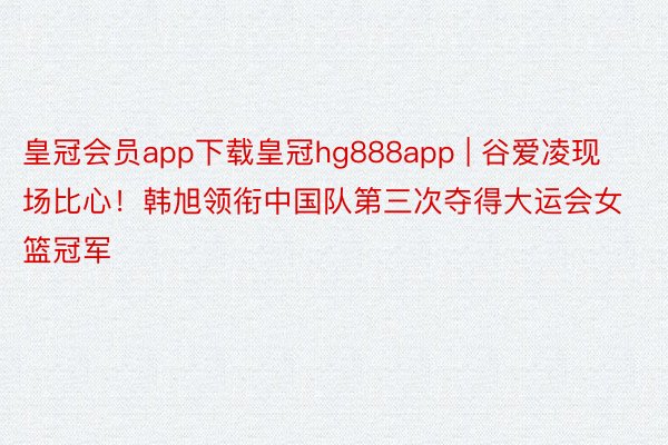 皇冠会员app下载皇冠hg888app | 谷爱凌现场比心！韩旭领衔中国队第三次夺得大运会女篮冠军