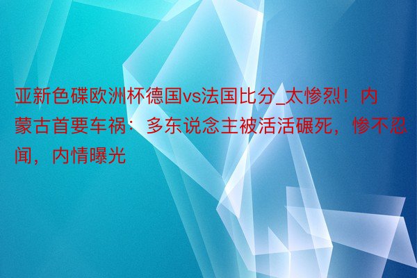 亚新色碟欧洲杯德国vs法国比分_太惨烈！内蒙古首要车祸：多东说念主被活活碾死，惨不忍闻，内情曝光