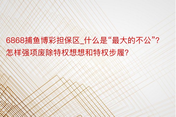 6868捕鱼博彩担保区_什么是“最大的不公”？怎样强项废除特权想想和特权步履？