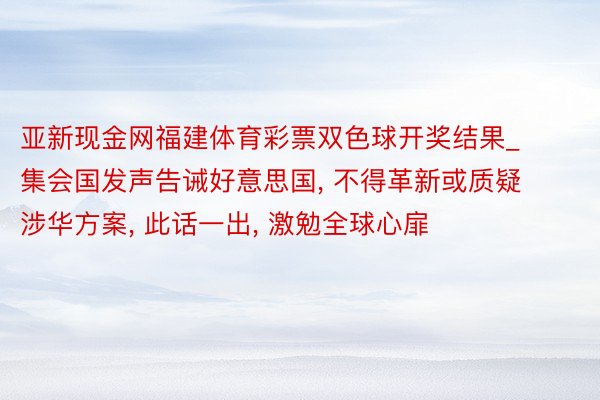 亚新现金网福建体育彩票双色球开奖结果_集会国发声告诫好意思国, 不得革新或质疑涉华方案, 此话一出, 激勉全球心扉