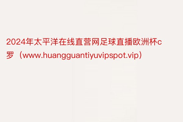 2024年太平洋在线直营网足球直播欧洲杯c罗（www.huangguantiyuvipspot.vip）