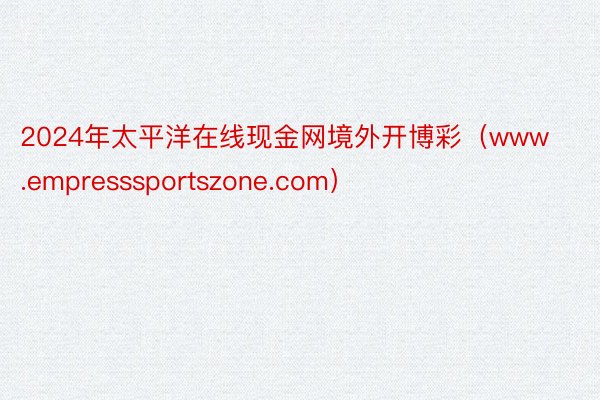 2024年太平洋在线现金网境外开博彩（www.empresssportszone.com）