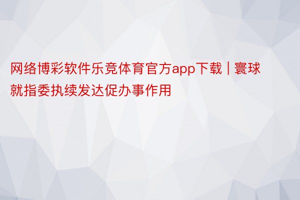 网络博彩软件乐竞体育官方app下载 | 寰球就指委执续发达促办事作用