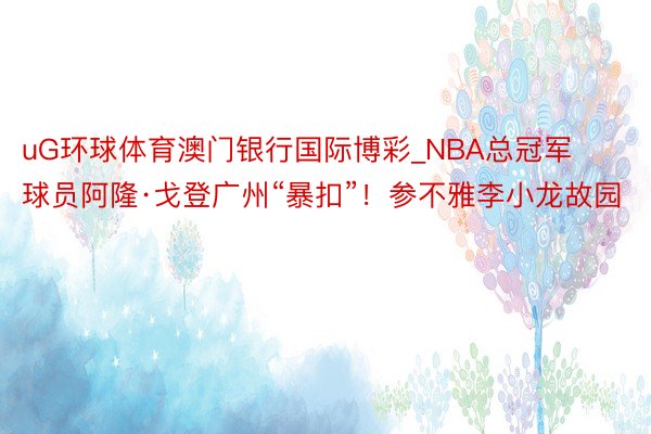 uG环球体育澳门银行国际博彩_NBA总冠军球员阿隆·戈登广州“暴扣”！参不雅李小龙故园