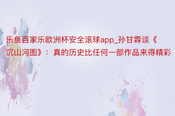 乐鱼百家乐欧洲杯安全滚球app_孙甘霖谈《沉山河图》：真的历史比任何一部作品来得精彩