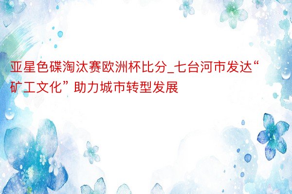 亚星色碟淘汰赛欧洲杯比分_七台河市发达“矿工文化” 助力城市转型发展