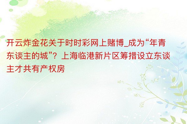 开云炸金花关于时时彩网上赌博_成为“年青东谈主的城”？上海临港新片区筹措设立东谈主才共有产权房