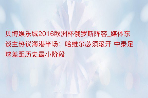 贝博娱乐城2016欧洲杯俄罗斯阵容_媒体东谈主热议海港半场：哈维尔必须滚开 中泰足球差距历史最小阶段